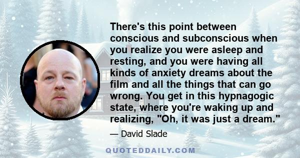 There's this point between conscious and subconscious when you realize you were asleep and resting, and you were having all kinds of anxiety dreams about the film and all the things that can go wrong. You get in this