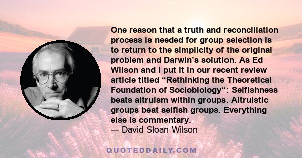 One reason that a truth and reconciliation process is needed for group selection is to return to the simplicity of the original problem and Darwin’s solution. As Ed Wilson and I put it in our recent review article