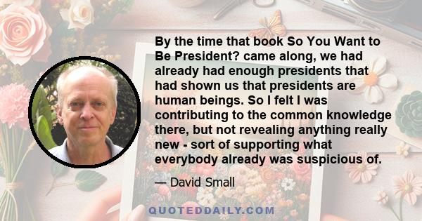 By the time that book So You Want to Be President? came along, we had already had enough presidents that had shown us that presidents are human beings. So I felt I was contributing to the common knowledge there, but not 