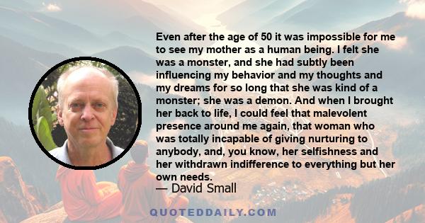 Even after the age of 50 it was impossible for me to see my mother as a human being. I felt she was a monster, and she had subtly been influencing my behavior and my thoughts and my dreams for so long that she was kind