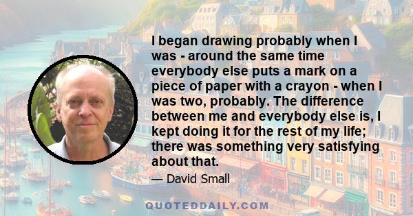 I began drawing probably when I was - around the same time everybody else puts a mark on a piece of paper with a crayon - when I was two, probably. The difference between me and everybody else is, I kept doing it for