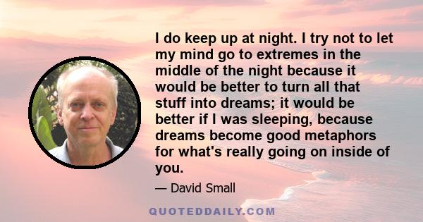 I do keep up at night. I try not to let my mind go to extremes in the middle of the night because it would be better to turn all that stuff into dreams; it would be better if I was sleeping, because dreams become good