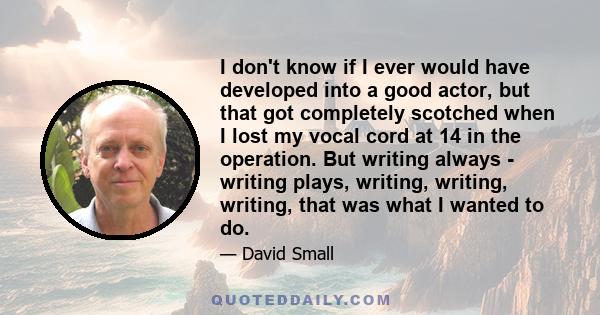 I don't know if I ever would have developed into a good actor, but that got completely scotched when I lost my vocal cord at 14 in the operation. But writing always - writing plays, writing, writing, writing, that was