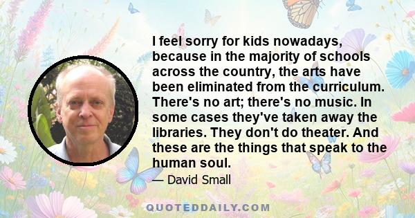 I feel sorry for kids nowadays, because in the majority of schools across the country, the arts have been eliminated from the curriculum. There's no art; there's no music. In some cases they've taken away the libraries. 