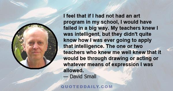 I feel that if I had not had an art program in my school, I would have failed in a big way. My teachers knew I was intelligent, but they didn't quite know how I was ever going to apply that intelligence. The one or two