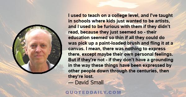 I used to teach on a college level, and I've taught in schools where kids just wanted to be artists, and I used to be furious with them if they didn't read, because they just seemed so - their education seemed so thin