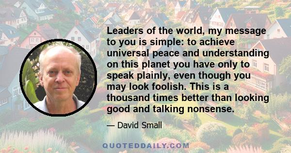 Leaders of the world, my message to you is simple: to achieve universal peace and understanding on this planet you have only to speak plainly, even though you may look foolish. This is a thousand times better than