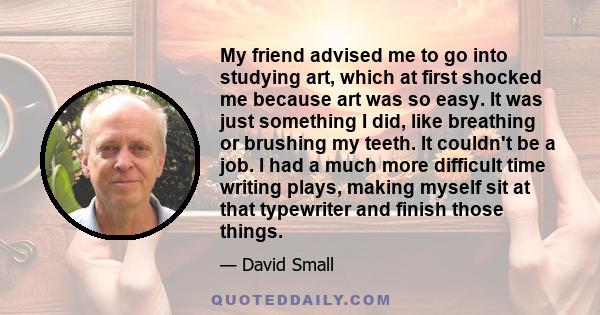 My friend advised me to go into studying art, which at first shocked me because art was so easy. It was just something I did, like breathing or brushing my teeth. It couldn't be a job. I had a much more difficult time