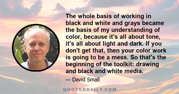 The whole basis of working in black and white and grays became the basis of my understanding of color, because it's all about tone, it's all about light and dark. If you don't get that, then your color work is going to