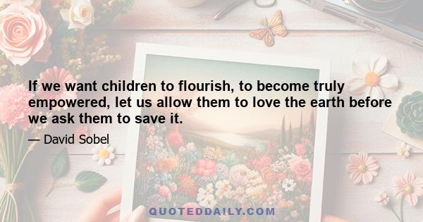 If we want children to flourish, to become truly empowered, let us allow them to love the earth before we ask them to save it.