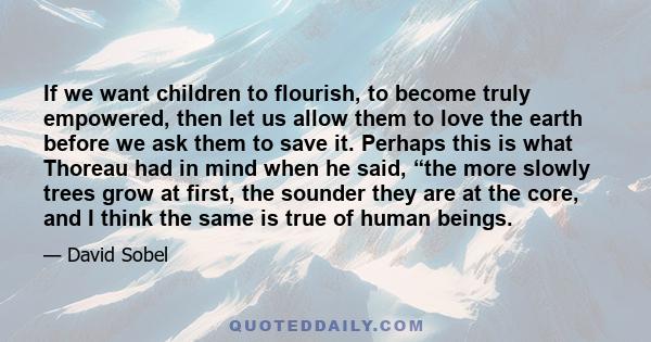 If we want children to flourish, to become truly empowered, then let us allow them to love the earth before we ask them to save it. Perhaps this is what Thoreau had in mind when he said, “the more slowly trees grow at