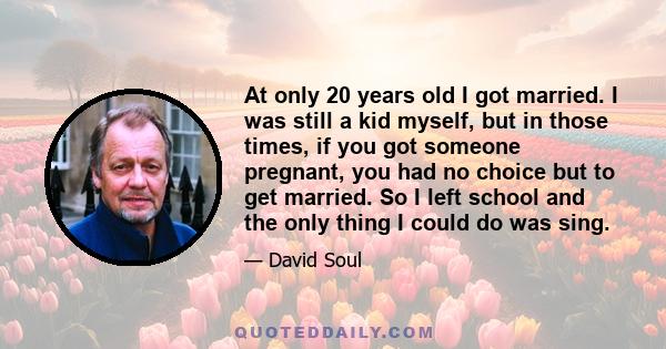 At only 20 years old I got married. I was still a kid myself, but in those times, if you got someone pregnant, you had no choice but to get married. So I left school and the only thing I could do was sing.