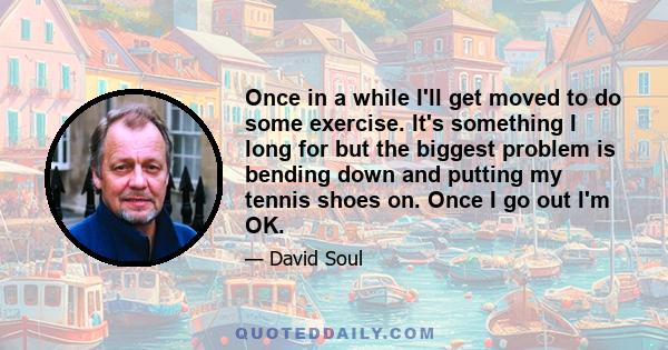 Once in a while I'll get moved to do some exercise. It's something I long for but the biggest problem is bending down and putting my tennis shoes on. Once I go out I'm OK.