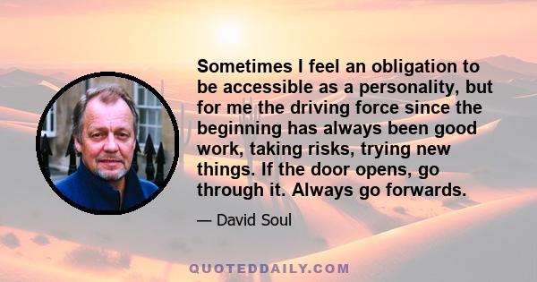 Sometimes I feel an obligation to be accessible as a personality, but for me the driving force since the beginning has always been good work, taking risks, trying new things. If the door opens, go through it. Always go