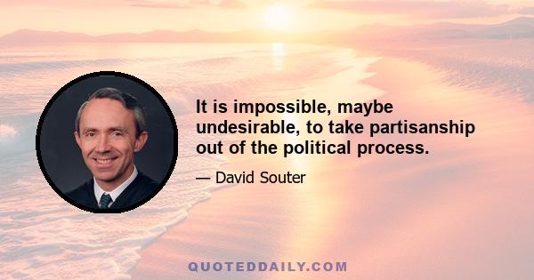 It is impossible, maybe undesirable, to take partisanship out of the political process.