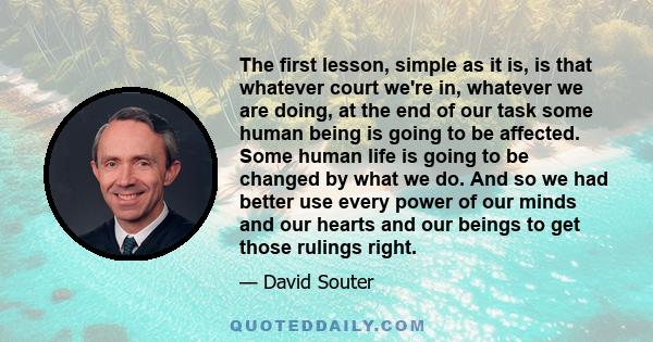 The first lesson, simple as it is, is that whatever court we're in, whatever we are doing, at the end of our task some human being is going to be affected. Some human life is going to be changed by what we do. And so we 