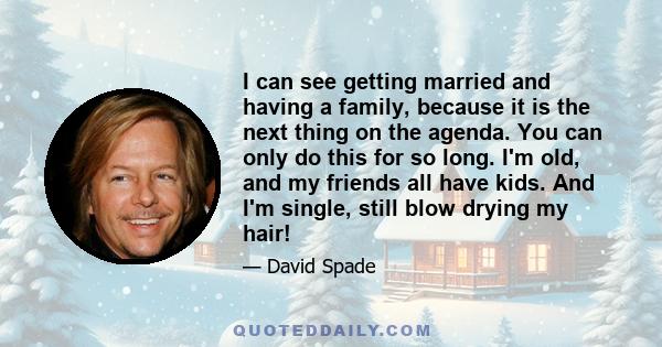 I can see getting married and having a family, because it is the next thing on the agenda. You can only do this for so long. I'm old, and my friends all have kids. And I'm single, still blow drying my hair!