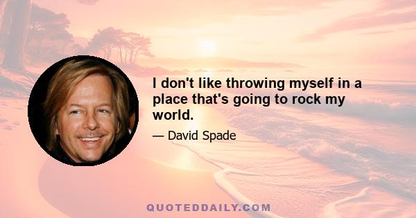 I don't like throwing myself in a place that's going to rock my world.