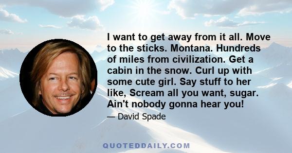 I want to get away from it all. Move to the sticks. Montana. Hundreds of miles from civilization. Get a cabin in the snow. Curl up with some cute girl. Say stuff to her like, Scream all you want, sugar. Ain't nobody