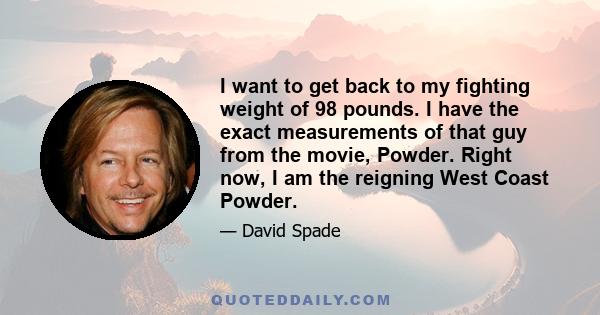 I want to get back to my fighting weight of 98 pounds. I have the exact measurements of that guy from the movie, Powder. Right now, I am the reigning West Coast Powder.