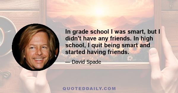 In grade school I was smart, but I didn't have any friends. In high school, I quit being smart and started having friends.