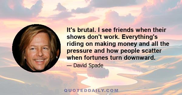 It's brutal. I see friends when their shows don't work. Everything's riding on making money and all the pressure and how people scatter when fortunes turn downward.