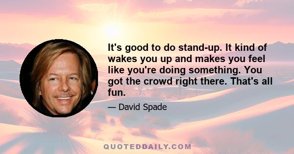 It's good to do stand-up. It kind of wakes you up and makes you feel like you're doing something. You got the crowd right there. That's all fun.