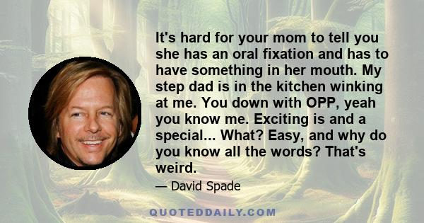 It's hard for your mom to tell you she has an oral fixation and has to have something in her mouth. My step dad is in the kitchen winking at me. You down with OPP, yeah you know me. Exciting is and a special... What?