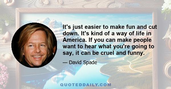 It's just easier to make fun and cut down. It's kind of a way of life in America. If you can make people want to hear what you're going to say, it can be cruel and funny.