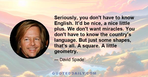 Seriously, you don't have to know English. It'd be nice, a nice little plus. We don't want miracles. You don't have to know the country's language. But just some shapes, that's all. A square. A little geometry.