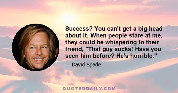 Success? You can't get a big head about it. When people stare at me, they could be whispering to their friend, That guy sucks! Have you seen him before? He's horrible.