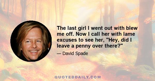 The last girl I went out with blew me off. Now I call her with lame excuses to see her, Hey, did I leave a penny over there?