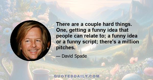 There are a couple hard things. One, getting a funny idea that people can relate to; a funny idea or a funny script; there's a million pitches.