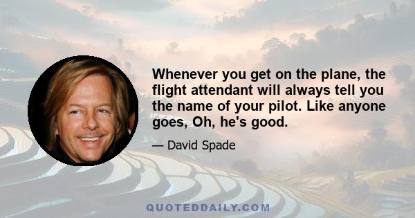 Whenever you get on the plane, the flight attendant will always tell you the name of your pilot. Like anyone goes, Oh, he's good.