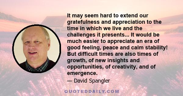 It may seem hard to extend our gratefulness and appreciation to the time in which we live and the challenges it presents... It would be much easier to appreciate an era of good feeling, peace and calm stability! But