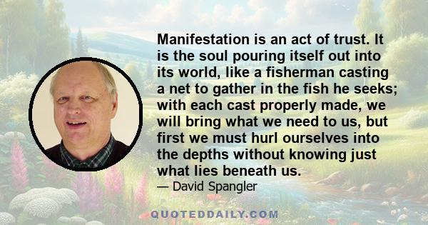 Manifestation is an act of trust. It is the soul pouring itself out into its world, like a fisherman casting a net to gather in the fish he seeks; with each cast properly made, we will bring what we need to us, but