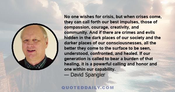 No one wishes for crisis, but when crises come, they can call forth our best impulses, those of compassion, courage, creativity, and community. And if there are crimes and evils hidden in the dark places of our society