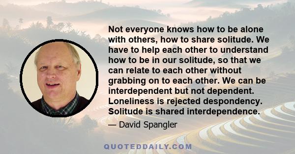 Not everyone knows how to be alone with others, how to share solitude. We have to help each other to understand how to be in our solitude, so that we can relate to each other without grabbing on to each other. We can be 