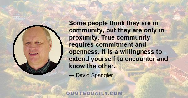 Some people think they are in community, but they are only in proximity. True community requires commitment and openness. It is a willingness to extend yourself to encounter and know the other.