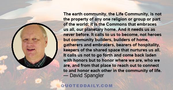 The earth community, the Life Community, is not the property of any one religion or group or part of the world; it is the Commons that embraces us all, our planetary home. And it needs us as never before. It calls to us 