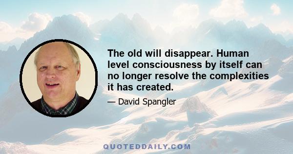 The old will disappear. Human level consciousness by itself can no longer resolve the complexities it has created.