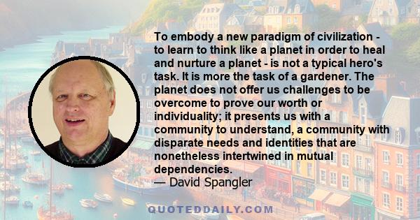 To embody a new paradigm of civilization - to learn to think like a planet in order to heal and nurture a planet - is not a typical hero's task. It is more the task of a gardener. The planet does not offer us challenges 