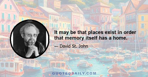 It may be that places exist in order that memory itself has a home.