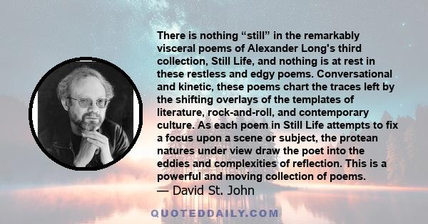 There is nothing “still” in the remarkably visceral poems of Alexander Long's third collection, Still Life, and nothing is at rest in these restless and edgy poems. Conversational and kinetic, these poems chart the