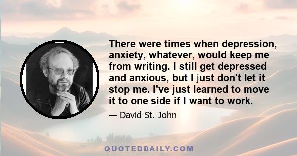 There were times when depression, anxiety, whatever, would keep me from writing. I still get depressed and anxious, but I just don't let it stop me. I've just learned to move it to one side if I want to work.