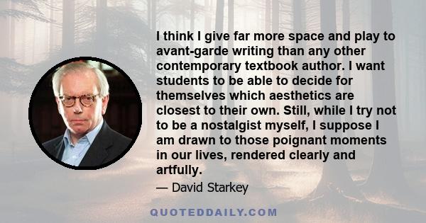 I think I give far more space and play to avant-garde writing than any other contemporary textbook author. I want students to be able to decide for themselves which aesthetics are closest to their own. Still, while I