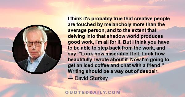 I think it's probably true that creative people are touched by melancholy more than the average person, and to the extent that delving into that shadow world produces good work, I'm all for it. But I think you have to