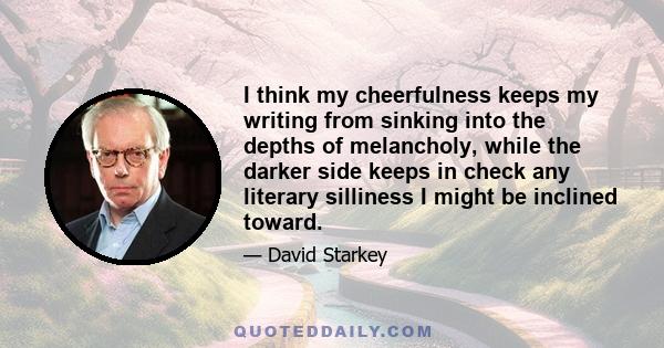 I think my cheerfulness keeps my writing from sinking into the depths of melancholy, while the darker side keeps in check any literary silliness I might be inclined toward.