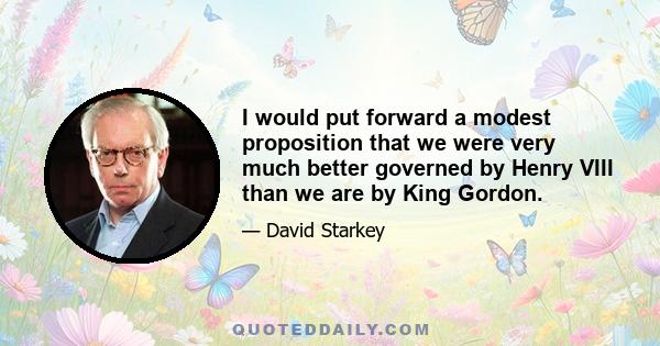 I would put forward a modest proposition that we were very much better governed by Henry VIII than we are by King Gordon.