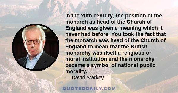 In the 20th century, the position of the monarch as head of the Church of England was given a meaning which it never had before. You took the fact that the monarch was head of the Church of England to mean that the